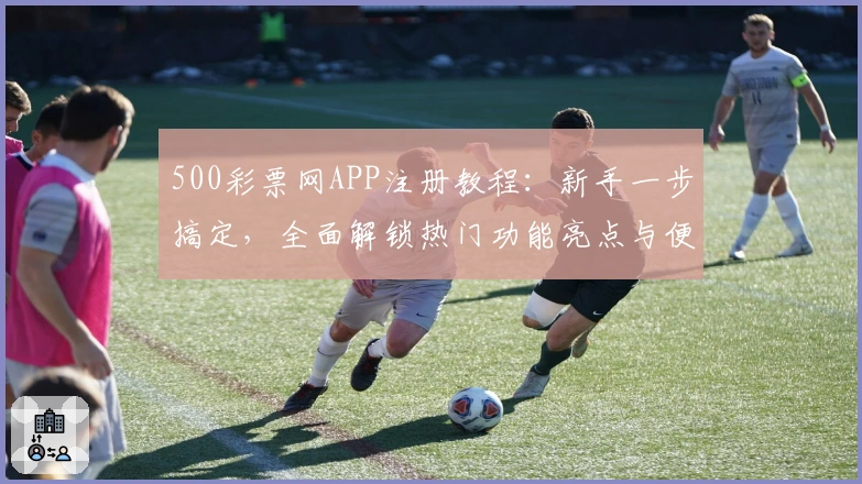 500彩票网APP注册教程：新手一步搞定，全面解锁热门功能亮点与便捷玩法