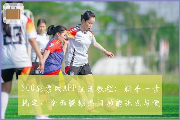 500彩票网APP注册教程：新手一步搞定，全面解锁热门功能亮点与便捷玩法