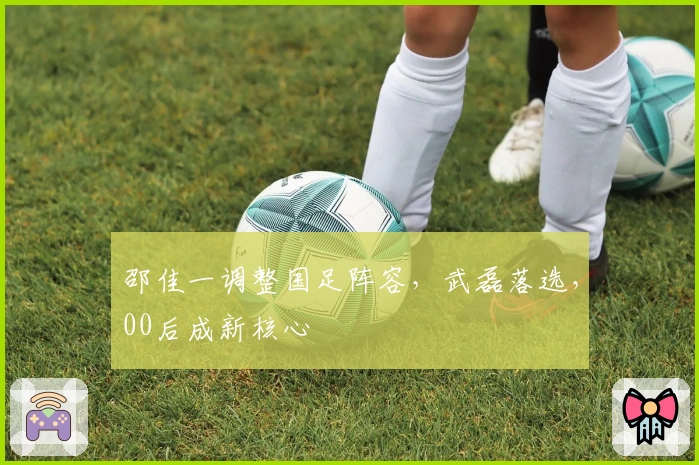 邵佳一调整国足阵容，武磊落选，00后成新核心