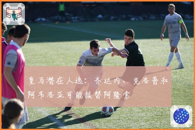 皇马潜在人选：齐达内、克洛普和阿韦洛亚可能接替阿隆索