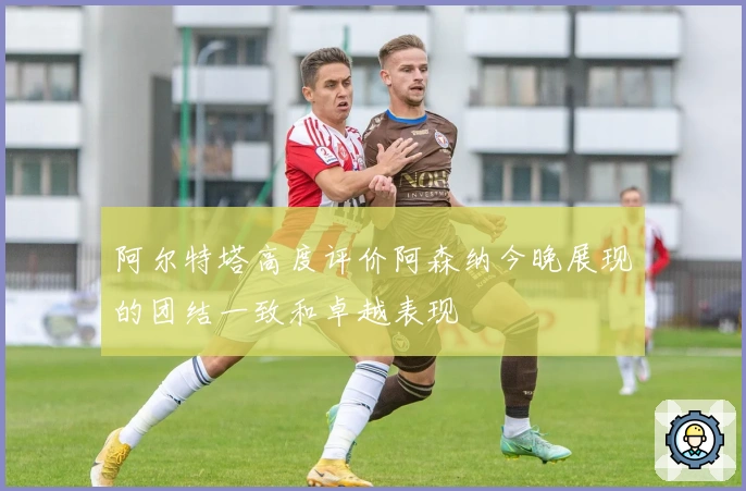 阿尔特塔高度评价阿森纳今晚展现的团结一致和卓越表现