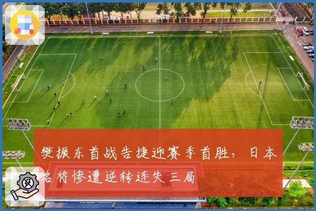 樊振东首战告捷迎赛季首胜，日本名将惨遭逆转连失三局