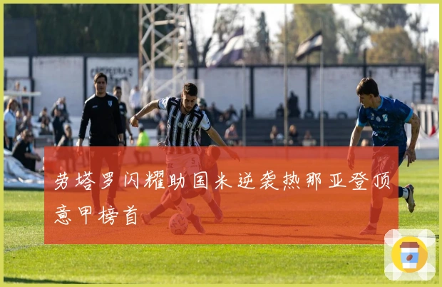 劳塔罗闪耀助国米逆袭热那亚登顶意甲榜首