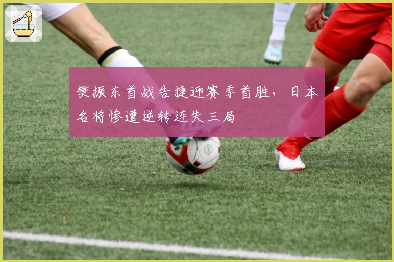 樊振东首战告捷迎赛季首胜，日本名将惨遭逆转连失三局