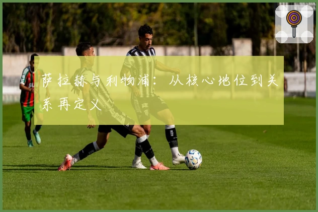 萨拉赫与利物浦：从核心地位到关系再定义