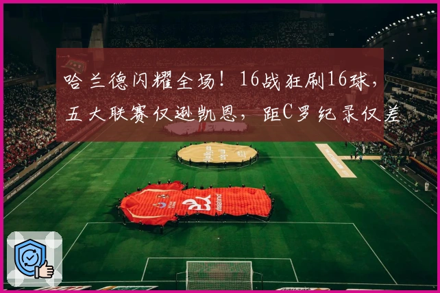 哈兰德闪耀全场！16战狂刷16球，五大联赛仅逊凯恩，距C罗纪录仅差2球