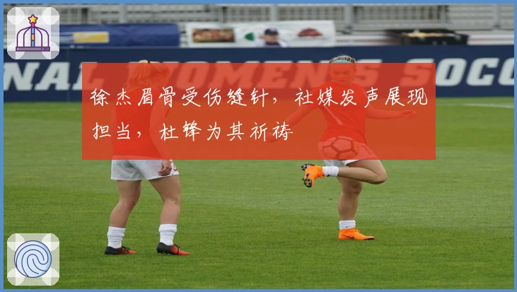 徐杰眉骨受伤缝针，社媒发声展现担当，杜锋为其祈祷