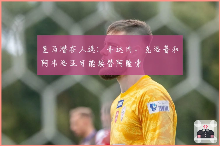 皇马潜在人选：齐达内、克洛普和阿韦洛亚可能接替阿隆索