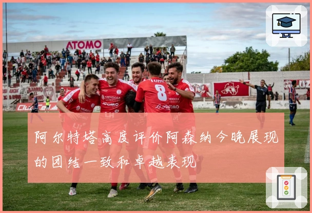 阿尔特塔高度评价阿森纳今晚展现的团结一致和卓越表现