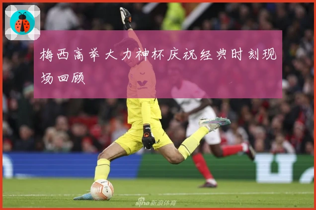 梅西高举大力神杯庆祝经典时刻现场回顾