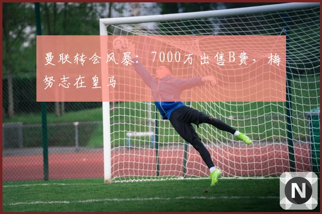 曼联转会风暴：7000万出售B费，梅努志在皇马