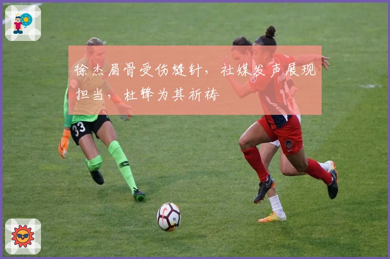 徐杰眉骨受伤缝针，社媒发声展现担当，杜锋为其祈祷