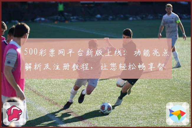 500彩票网平台新版上线：功能亮点解析及注册教程，让您轻松畅享智能服务