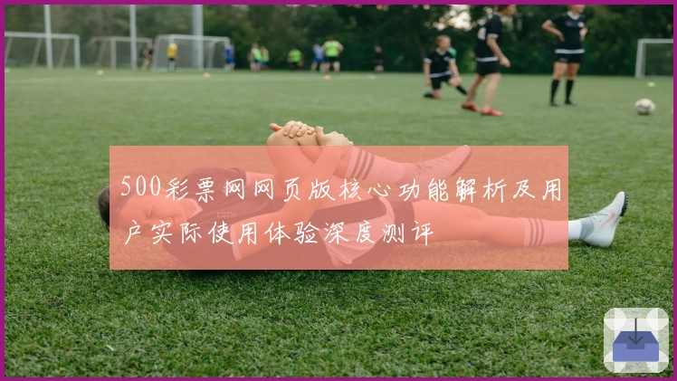 500彩票网网页版核心功能解析及用户实际使用体验深度测评