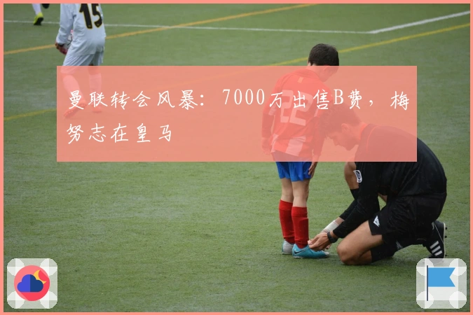 曼联转会风暴：7000万出售B费，梅努志在皇马