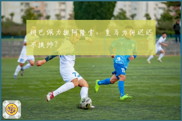 姆巴佩力挺阿隆索，皇马为何迟迟不换帅？